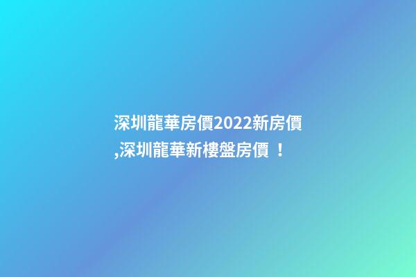 深圳龍華房價2022*新房價,深圳龍華新樓盤房價！